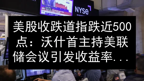 美股收跌道指跌近500点：沃什首主持美联储会议引发收益率飙升